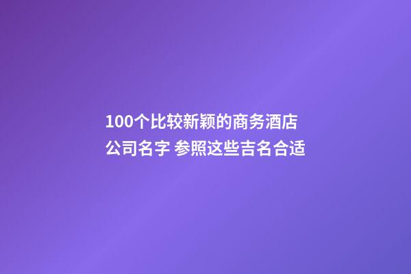 100个比较新颖的商务酒店公司名字 参照这些吉名合适